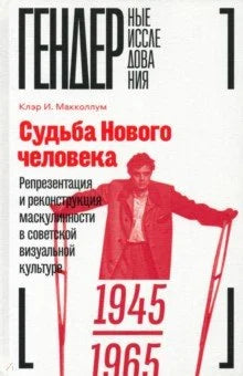 Судьба Нового человека. Репрезентация и реконструкция маскулинности в советской визуальной культуре. 1945–1965
